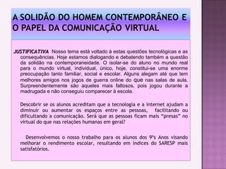  
JUSTIFICATIVAJUSTIFICATIVA Nosso tema está voltado à estas questões tecnológicas e as
consequências. Hoje estamos dialogando e debatendo também a questão
da solidão na contemporaneidade. O isolar-se do aluno no mundo real
para o mundo virtual, individual, único, hoje, constitui-se uma enorme
preocupação tanto familiar, social e escolar. Alguns alegam até que tem
melhores amigos nos jogos de guerra online do que nas salas de aula.
Surpreendentemente são aqueles mais faltosos, pois jogou durante a
madrugada e não conseguiu comparecer à escola.
Descobrir se os alunos acreditam que a tecnologia e a internet ajudam a
diminuir ou aumentar os espaços entre as pessoas, facilitando ou
dificultando a comunicação. Será que as pessoas ficam mais “presas” no
virtual do que nas relações humanas em geral?
Desenvolvemos o nosso trabalho para os alunos dos 9ºs Anos visando
melhorar o rendimento escolar, resultando em índices do SARESP mais
satisfatórios.
 
