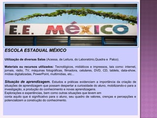 ESCOLA ESTADUAL MÉXICOESCOLA ESTADUAL MÉXICO
Utilização de diversas Salas (Acessa, de Leitura, do Laboratório,Quadra e Palco).
Materiais ou recursos utilizados: Tecnológicos, midiáticos e impressos, tais como: internet,
jornais, rádio, TV, máquinas fotográficas, filmadora, celulares, DVD, CD, tablets, data-show,
mídias digitalizadas, PowerPoint, multimídias, etc...
Situação de aprendizagem. Estudos e práticas evidenciam a importância da criação de
situações de aprendizagem que possam despertar a curiosidade do aluno, mobilizando-o para a
investigação, a produção do conhecimento e novas aprendizagens.
Explorações e experiências, bem como outras situações que levem em
conta aquilo que é significativo para o aluno, seu quadro de valores, crenças e percepções e
potencializem a construção do conhecimento.
 