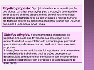 Objetivo proposto:Objetivo proposto: O projeto visa despertar a participação
dos alunos, canalizar suas ações para a obtenção de material e
gerar debates entre os grupos, o tema central nos remete aos
problemas contemporâneos da comunicação e relação humana
em todos os setores ou disciplinas escolares. Alunos dos 9ºs Anos
do Ensino Fundamental Anos Finais.
Objetivo atingido:Objetivo atingido: Foi fundamental a importância de
trabalhar dinâmicas que favoreceram a articulação entre
momentos individuais e coletivos de aprendizagem, permitindo
que os alunos pudessem construir, analisar e reconstruir suas
propostas.
A interação entre os participantes foi importante para desenvolver
uma dinâmica de trabalho na qual as ações pudessem ser
desenvolvidas com autonomia, seriedade e com o compromisso
de estarem colaborando com o processo de aprendizagem de
seus pares.
 