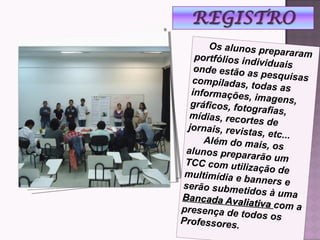 Os alunos prepararamportfólios individuaisonde estão as pesquisascompiladas, todas asinformações, imagens,gráficos, fotografias,mídias, recortes dejornais, revistas, etc...
Além do mais, osalunos prepararão umTCC com utilização demultimídia e banners eserão submetidos à umaBancada Avaliativa
Bancada Avaliativa com apresença de todos osProfessores.
 