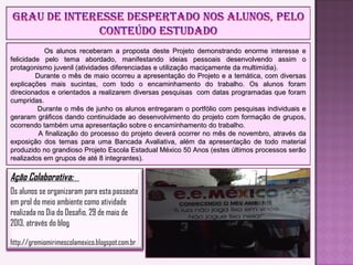 Os alunos receberam a proposta deste Projeto demonstrando enorme interesse eOs alunos receberam a proposta deste Projeto demonstrando enorme interesse e
felicidade pelo tema abordado, manifestando ideias pessoais desenvolvendo assim ofelicidade pelo tema abordado, manifestando ideias pessoais desenvolvendo assim o
protagonismo juvenil (atividades diferenciadas e utilização maciçamente da multimídia).protagonismo juvenil (atividades diferenciadas e utilização maciçamente da multimídia).
Durante o mês de maio ocorreu a apresentação do Projeto e a temática, com diversasDurante o mês de maio ocorreu a apresentação do Projeto e a temática, com diversas
explicações mais sucintas, com todo o encaminhamento do trabalho. Os alunos foramexplicações mais sucintas, com todo o encaminhamento do trabalho. Os alunos foram
direcionados e orientados a realizarem diversas pesquisas com datas programadas que foramdirecionados e orientados a realizarem diversas pesquisas com datas programadas que foram
cumpridas.cumpridas.
Durante o mês de junho os alunos entregaram o portfólio com pesquisas individuais eDurante o mês de junho os alunos entregaram o portfólio com pesquisas individuais e
geraram gráficos dando continuidade ao desenvolvimento do projeto com formação de grupos,geraram gráficos dando continuidade ao desenvolvimento do projeto com formação de grupos,
ocorrendo também uma apresentação sobre o encaminhamento do trabalho.ocorrendo também uma apresentação sobre o encaminhamento do trabalho.
A finalização do processo do projeto deverá ocorrer no mês de novembro, através daA finalização do processo do projeto deverá ocorrer no mês de novembro, através da
exposição dos temas para uma Bancada Avaliativa, além da apresentação de todo materialexposição dos temas para uma Bancada Avaliativa, além da apresentação de todo material
produzido no grandioso Projeto Escola Estadual México 50 Anos (estes últimos processos serãoproduzido no grandioso Projeto Escola Estadual México 50 Anos (estes últimos processos serão
realizados em grupos de até 8 integrantes).realizados em grupos de até 8 integrantes).
Ação Colaborativa:
Os alunos se organizaram para esta passeata
em prol do meio ambiente como atividade
realizada no Dia do Desafio, 29 de maio de
2013, através do blog
http://gremiomirimescolamexico.blogspot.com.br
 
