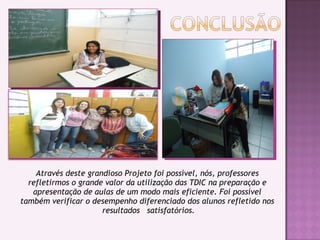 Através deste grandioso Projeto foi possível, nós, professores
refletirmos o grande valor da utilização das TDIC na preparação e
apresentação de aulas de um modo mais eficiente. Foi possível
também verificar o desempenho diferenciado dos alunos refletido nos
resultados satisfatórios.
 