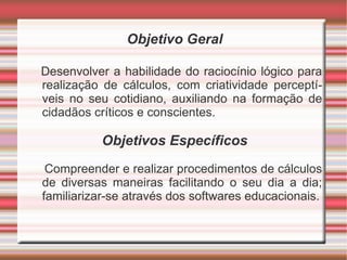 Objetivo Geral Desenvolver a habilidade do raciocínio lógico para realização de cálculos, com criatividade perceptíveis no seu cotidiano, auxiliando na formação de cidadãos críticos e conscientes. Objetivos Específicos Compreender e realizar procedimentos de cálculos de diversas maneiras facilitando o seu dia a dia; familiarizar-se através dos softwares educacionais. 
