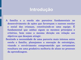 Introdução A família e a escola são parceiros fundamentais no desenvolvimento de ações que favoreçam o sucesso escolar e social das crianças, constituindo-se uma equipe. É fundamental que ambas sigam os mesmos princípios e critérios, bem como a mesma direção em relação aos objetivos que desejam atingir.  Sentindo a necessidade de uma parceria mais intensa entre escola e família, planejamos a execução de estratégias, visando o envolvimento comprometido que certamente resultara em uma gradativa melhoria do aluno no processo da aprendizagem. 
