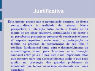 Justificativa Este projeto propõe que o aprendizado aconteça de forma contextualizada à realidade da criança. Nesta perspectiva, a interação entre escola e família se dá diante de um olhar educativo, estimulando-o no sentir e no perceber-se presente no processo de construção e busca do aspecto cognitivo. Sendo assim, a participação da família no processo de escolarização de seu filho é condição fundamental tanto para o desenvolvimento da aprendizagem, como para favorecer uma interação saudável entre pais e filhos, este é um importante fator que concorre para um desenvolvimento sadio e que pode ajudar na prevenção dos grandes problemas de identidade que temos vivenciado atualmente em nossa sociedade 