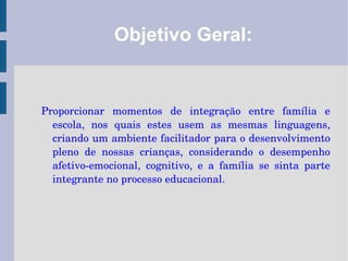 Objetivo Geral: Proporcionar momentos de integração entre família e escola, nos quais estes usem as mesmas linguagens, criando um ambiente facilitador para o desenvolvimento pleno de nossas crianças, considerando o desempenho afetivo-emocional, cognitivo, e a família se sinta parte integrante no processo educacional. 