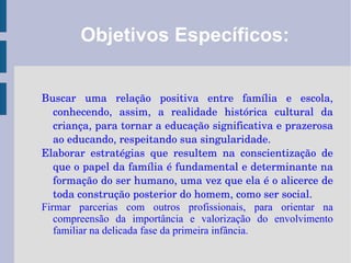 Objetivos Específicos: Buscar uma relação positiva entre família e escola, conhecendo, assim, a realidade histórica cultural da criança, para tornar a educação significativa e prazerosa ao educando, respeitando sua singularidade. 