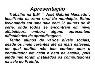 Apresentação Trabalho na E.M. “ José Gabriel Machado”, localizada na zona rural do município. Estou lecionando em uma sala com 25 alunos de 4ª série, onde todos se encontram em nível alfabéticos, embora alguns apresentem dificuldades de aprendizagens. Tenho alunos de vários níveis sociais, desde os mais carentes até os mais estáveis, no qual muitos não tem contato com o computador em casa e nem na escola, pois ainda não foram instalados os computadores na sala do Proinfo. 