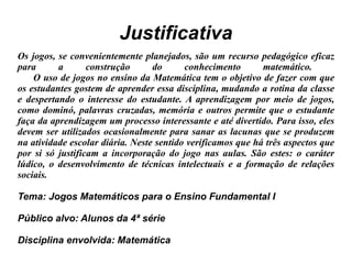 Justificativa Os jogos, se convenientemente planejados, são um recurso pedagógico eficaz para a construção do conhecimento matemático.  O uso de jogos no ensino da Matemática tem o objetivo de fazer com que os estudantes gostem de aprender essa disciplina, mudando a rotina da classe e despertando o interesse do estudante. A aprendizagem por meio de jogos, como dominó, palavras cruzadas, memória e outros permite que o estudante faça da aprendizagem um processo interessante e até divertido. Para isso, eles devem ser utilizados ocasionalmente para sanar as lacunas que se produzem na atividade escolar diária. Neste sentido verificamos que há três aspectos que por si só justificam a incorporação do jogo nas aulas. São estes: o caráter lúdico, o desenvolvimento de técnicas intelectuais e a formação de relações sociais. Tema: Jogos Matemáticos para o Ensino Fundamental I Público alvo: Alunos da 4ª série Disciplina envolvida: Matemática 