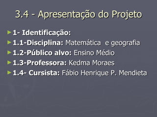 3.4 - Apresentação do Projeto 1- Identificação:  1.1-Disciplina:  Matemática  e geografia 1.2-Público alvo:  Ensino Médio  1.3-Professora:  Kedma Moraes  1.4- Cursista:  Fábio Henrique P. Mendieta  