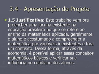 3.4 - Apresentação do Projeto 1.5 Justificativa:  Este trabalho vem pra preencher uma lacuna existente na educação brasileira no que se refere ao ensino da matemática aplicada, geralmente o aluno é acostumado a compreender a matemática por variáveis inexistentes e fora um contexto. Dessa forma, através da economia, é possível aplicar esses conceitos matemáticos básicos e verificar sua influência no cotidiano dos alunos. 