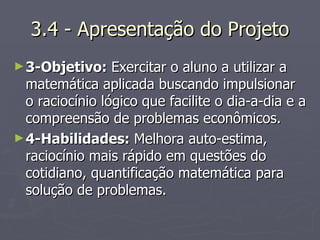 3.4 - Apresentação do Projeto 3-Objetivo:  Exercitar o aluno a utilizar a matemática aplicada buscando impulsionar o raciocínio lógico que facilite o dia-a-dia e a compreensão de problemas econômicos. 4-Habilidades:  Melhora auto-estima, raciocínio mais rápido em questões do cotidiano, quantificação matemática para solução de problemas. 