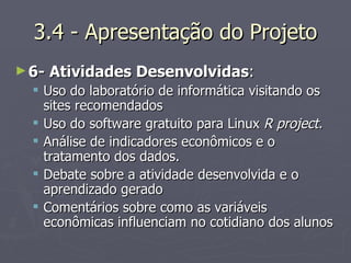 3.4 - Apresentação do Projeto 6- Atividades Desenvolvidas :  Uso do laboratório de informática visitando os sites recomendados  Uso do software gratuito para Linux  R project. Análise de indicadores econômicos e o tratamento dos dados. Debate sobre a atividade desenvolvida e o aprendizado gerado Comentários sobre como as variáveis econômicas influenciam no cotidiano dos alunos 
