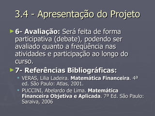 3.4 - Apresentação do Projeto 6- Avaliação :  Será feita de forma participativa (debate), podendo ser avaliado quanto a freqüência nas atividades e participação ao longo do curso. 7- Referências Bibliográficas:   VERAS, Lilia Ladeira.  Matemática Financeira . 4ª ed. São Paulo: Atlas, 2001. PUCCINI, Abelardo de Lima.  Matemática Financeira Objetiva e Aplicada . 7ª Ed. São Paulo: Saraiva, 2006 