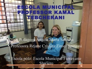 ESCOLA MUNICIPAL
       PROFESSOR KAMAL
          TEBCHERANI



       
           Pedagoga Angela Maria Santana

    Professora Rejane Cristina Zinser Spinassi


    Escola pólo: Escola Municipal Fioravante
                    Slaviero
 