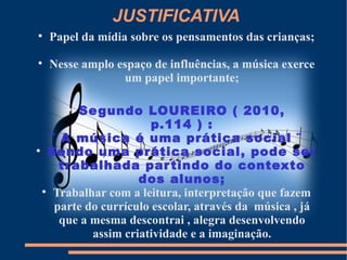 JUSTIFICATIVA

    Papel da mídia sobre os pensamentos das crianças;

    Nesse amplo espaço de influências, a música exerce
                 um papel importante;

       
         Se gundo LOUREIRO ( 2010,
                        p.114 ) :
    ¨ A música é uma prática social ¨

    Sendo uma prática social, pode ser
      trabalhada par tindo do contexto
                     dos alunos;
  
     Trabalhar com a leitura, interpretação que fazem
     parte do currículo escolar, através da música , já
      que a mesma descontrai , alegra desenvolvendo
            assim criatividade e a imaginação.
 