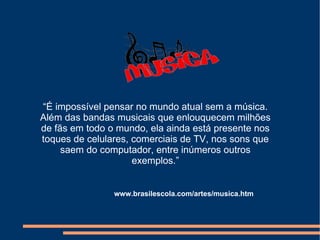 “É impossível pensar no mundo atual sem a música.
Além das bandas musicais que enlouquecem milhões
de fãs em todo o mundo, ela ainda está presente nos
toques de celulares, comerciais de TV, nos sons que
     saem do computador, entre inúmeros outros
                     exemplos.”


                www.brasilescola.com/artes/musica.htm
 