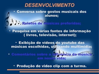 DESENVOLVIMENTO
     
             Conversa sobre gostos musicais dos
                          alunos;
              
                  Relatos de músicas preferidas;

    Pesquisa em várias fontes de informação
         ( livros, televisão, internet);

       Exibição de vídeos do youtube das
         


    músicas escolhidas, utilizando multimídia;

    Comentários sobre a influência da música
                em nossa vida;
     
             Produção de video clip com a turma.
 