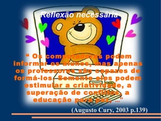 Reflexão necessária




    “ Os computador es podem
infor mar os alunos, mas apenas
 os pr ofessor es são capazes de
for má-los. Somente eles podem
   estimular a criatividade, a
    super ação de conflitos, a
      educação par a paz, ...”
              (Augusto Cury, 2003 p.139)
 