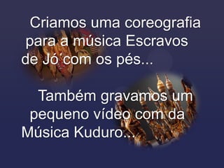 Criamos uma coreografia
para a música Escravos
de Jó com os pés...

  Também gravamos um
 pequeno vídeo com da
Música Kuduro...
 