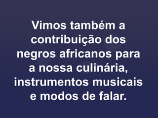 Vimos também a
   contribuição dos
 negros africanos para
   a nossa culinária,
instrumentos musicais
   e modos de falar.
 