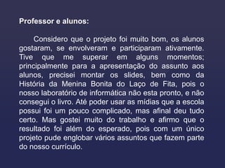 Professor e alunos:

     Considero que o projeto foi muito bom, os alunos
gostaram, se envolveram e participaram ativamente.
Tive que me superar em alguns momentos;
principalmente para a apresentação do assunto aos
alunos, precisei montar os slides, bem como da
História da Menina Bonita do Laço de Fita, pois o
nosso laboratório de informática não esta pronto, e não
consegui o livro. Até poder usar as mídias que a escola
possui foi um pouco complicado, mas afinal deu tudo
certo. Mas gostei muito do trabalho e afirmo que o
resultado foi além do esperado, pois com um único
projeto pude englobar vários assuntos que fazem parte
do nosso currículo.
 
