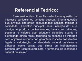 Referencial Teórico:
     “Esse   ensino (da cultura Afro) não é uma questão de
interesse particular ou vontade pessoal, é uma questão
que envolve diferentes comunidades: escolar, familiar e
sociedade. O objetivo principal para inserção da Lei é
divulgar e produzir conhecimentos, bem como atitudes,
posturas e valores que eduquem cidadãos quanto a
pluralidade étnico-racial, tornando-os capazes de interagir
com objetivos comuns que garantam respeito aos direitos
legais e valorização de identidade cultural brasileira e
africana, como outras que direta ou indiretamente
contribuíram (contribuem) para a formação da identidade
cultural brasileira”.
 
