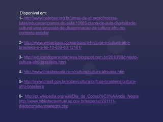 Disponível em:
1- http://www.geledes.org.br/areas-de-atuacao/nossas-
lutas/educacao/planos-de-aula/10865-plano-de-aula-diversidade-
cultural-uma-proposta-de-disseminacao-da-cultura-afro-no-
contexto-escolar

2- http://www.webartigos.com/artigos/a-historia-e-cultura-afro-
brasileira-e-a-lei-10-639-63/12161/

3- http://educandoparacidadania.blogspot.com.br/2010/08/projeto-
cultura-afro-brasileira.html

4- http://www.brasilescola.com/cultura/cultura-africana.htm

5- http://www.brasil.gov.br/sobre/cultura/cultura-brasileira/cultura-
afro-brasileira

6- http://pt.wikipedia.org/wiki/Dia_da_Consci%C3%AAncia_Negra
http://www.bibliotecavirtual.sp.gov.br/especial/201111-
diadaconsciencianegra.php
 