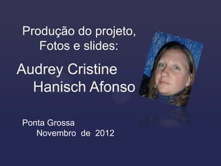 Produção do projeto,
   Fotos e slides:
Audrey Cristine
  Hanisch Afonso

Ponta Grossa
   Novembro de 2012
 