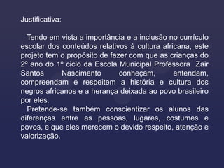 Justificativa:

  Tendo em vista a importância e a inclusão no currículo
escolar dos conteúdos relativos à cultura africana, este
projeto tem o propósito de fazer com que as crianças do
2º ano do 1º ciclo da Escola Municipal Professora Zair
Santos       Nascimento       conheçam,       entendam,
compreendam e respeitem a história e cultura dos
negros africanos e a herança deixada ao povo brasileiro
por eles.
  Pretende-se também conscientizar os alunos das
diferenças entre as pessoas, lugares, costumes e
povos, e que eles merecem o devido respeito, atenção e
valorização.
 