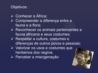 Objetivos:

 Conhecer a África;
 Compreender a diferença entre a
  fauna e a flora;
 Reconhecer os animais pertencentes a
  fauna africana e seus costumes;
 Respeitar a cultura, costumes e
  diferenças de outros povos e pessoas;
 Valorizar os usos e costumes que
  herdamos dos negros.
 Perceber a miscigenação
 
