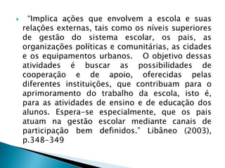     “Implica ações que envolvem a escola e suas
    relações externas, tais como os níveis superiores
    de gestão do sistema escolar, os pais, as
    organizações políticas e comunitárias, as cidades
    e os equipamentos urbanos. O objetivo dessas
    atividades é buscar as possibilidades de
    cooperação e de apoio, oferecidas pelas
    diferentes instituições, que contribuam para o
    aprimoramento do trabalho da escola, isto é,
    para as atividades de ensino e de educação dos
    alunos. Espera-se especialmente, que os pais
    atuam na gestão escolar mediante canais de
    participação bem definidos.” Libâneo (2003),
    p.348-349
 