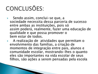       Sendo assim, conclui-se que, a
    sociedade necessita dessa parceria de sucesso
    entre ambas as instituições, pois só
    assim poderá, realmente, fazer uma educação de
    qualidade e que possa promover o
    bem estar de todos.
      A realização de atividades que permitam o
    envolvimento das famílias, a criação de
    momentos de integração entre pais, alunos e
    comunidade escolar, mostrando-lhes o quanto
    eles são importantes na vida escolar de seus
    filhos, são ações a serem pensadas pela escola
 