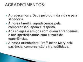    Agradecemos a Deus pelo dom da vida e pela
    sabedoria.
   À nossa família, agradecemos pela
    compreensão, apoio e respeito.
   Aos colegas e amigos com quem aprendemos
    e nos aperfeiçoamos com a troca de
    experiências.
   A nossa orientadora, Profª Joane Mary pela
    paciência, compreensão e tranqüilidade.
 