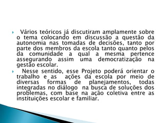      Vários teóricos já discutiram amplamente sobre
    o tema colocando em discussão a questão da
    autonomia nas tomadas de decisões, tanto por
    parte dos membros da escola tanto quanto pelos
    da comunidade a qual a mesma pertence
    assegurando assim uma democratização na
    gestão escolar.
     Nesse sentido, esse Projeto poderá orientar o
    trabalho e as ações da escola por meio de
    diversas formas de planejamentos, todas
    integradas no diálogo na busca de soluções dos
    problemas, com base na ação coletiva entre as
    instituições escolar e familiar.
 