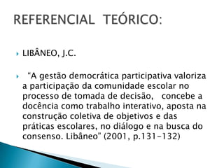    LIBÂNEO, J.C.

    “A gestão democrática participativa valoriza
    a participação da comunidade escolar no
    processo de tomada de decisão, concebe a
    docência como trabalho interativo, aposta na
    construção coletiva de objetivos e das
    práticas escolares, no diálogo e na busca do
    consenso. Libâneo” (2001, p.131-132)
 