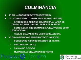CULMINÂNCIA
   2º DIA – JOGOS EDUCATIVOS (GEOVANA);
   3º - CONHECENDO O LINUX EDUCACIONAL (FELIPE)
    −     INTRODUÇÃO AO LINUX EDUCACIONAL (ÁREA DE
        TRABALHO, MENU INICIAR, BARRA DE TAREFAS.
    −     COMO ACHAR PROGRAMAS E APLICATIVOS NO LINUX
        EDUCACIONAL.
    −     TECLAS DE ATALHO NO LINUX EDUCACIONAL
   4º DIA- DIGITANDO O PRIMEIRO TEXTO (AMILTON)
    −     COHECENDO ABRINDO O EDITOR DE TEXTO;
    −     DIGITANDO O TEXTO;
    −     SALVANDO O TEXTO;
    −     MUDANDO A FORMATAÇÃO DO TEXTO
 