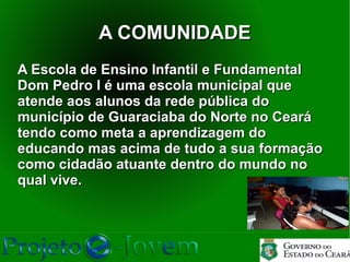 A COMUNIDADE
A Escola de Ensino Infantil e Fundamental
Dom Pedro I é uma escola municipal que
atende aos alunos da rede pública do
município de Guaraciaba do Norte no Ceará
tendo como meta a aprendizagem do
educando mas acima de tudo a sua formação
como cidadão atuante dentro do mundo no
qual vive.
 