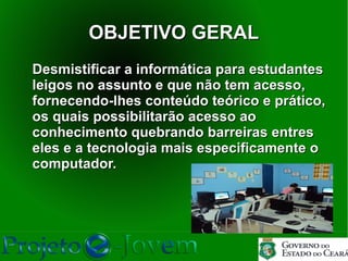 OBJETIVO GERAL
Desmistificar a informática para estudantes
leigos no assunto e que não tem acesso,
fornecendo-lhes conteúdo teórico e prático,
os quais possibilitarão acesso ao
conhecimento quebrando barreiras entres
eles e a tecnologia mais especificamente o
computador.
 