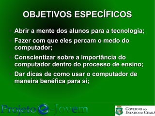 OBJETIVOS ESPECÍFICOS
●   Abrir a mente dos alunos para a tecnologia;
●   Fazer com que eles percam o medo do
    computador;
●   Conscientizar sobre a importância do
    computador dentro do processo de ensino;
●   Dar dicas de como usar o computador de
    maneira benéfica para si;
 