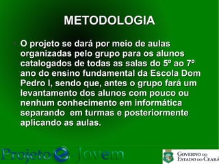 METODOLOGIA
●   O projeto se dará por meio de aulas
    organizadas pelo grupo para os alunos
    catalogados de todas as salas do 5º ao 7º
    ano do ensino fundamental da Escola Dom
    Pedro I, sendo que, antes o grupo fará um
    levantamento dos alunos com pouco ou
    nenhum conhecimento em informática
    separando em turmas e posteriormente
    aplicando as aulas.
 