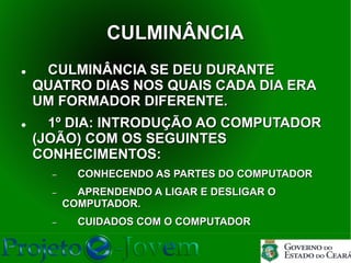 CULMINÂNCIA
    CULMINÂNCIA SE DEU DURANTE
    QUATRO DIAS NOS QUAIS CADA DIA ERA
    UM FORMADOR DIFERENTE.
     1º DIA: INTRODUÇÃO AO COMPUTADOR
    (JOÃO) COM OS SEGUINTES
    CONHECIMENTOS:
      −     CONHECENDO AS PARTES DO COMPUTADOR
      −     APRENDENDO A LIGAR E DESLIGAR O
          COMPUTADOR.
      −     CUIDADOS COM O COMPUTADOR
 