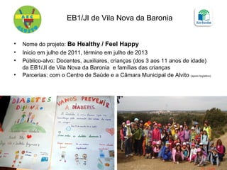 EB1/JI de Vila Nova da Baronia
• Nome do projeto: Be Healthy / Feel Happy
• Inicio em julho de 2011, término em julho de 2013
• Público-alvo: Docentes, auxiliares, crianças (dos 3 aos 11 anos de idade)
da EB1/JI de Vila Nova da Baronia e famílias das crianças
• Parcerias: com o Centro de Saúde e a Câmara Municipal de Alvito (apoio logístico)
 