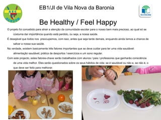 Be Healthy / Feel Happy
O projeto foi concebido para atrair a atenção da comunidade escolar para o nosso bem mais precioso, ao qual só se
costuma dar importância quando está perdido, ou seja, a nossa saúde.
É desejável que todos nos preocupemos, com isso, antes que seja tarde demais, enquando ainda temos a chance de
salvar a nossa sua saúde.
Na verdade, existem basicamente três fatores importantes que se deve cuidar para ter uma vida saudável:
alimentação saudável, prática de desportos / exercícios e um sono regular.
Com este projecto, estes fatores-chave serão trabalhados com alunos / pais / professores que ganharão consciência
de uma vida melhor. Eles serão questionados sobre os seus hábitos de vida: se é saudável ou não e, se não é, o
que deve ser feito para melhorar.
EB1/JI de Vila Nova da Baronia
 