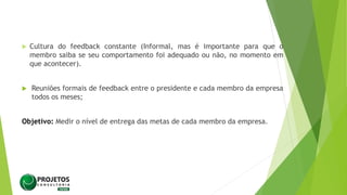  Cultura do feedback constante (Informal, mas é importante para que o
membro saiba se seu comportamento foi adequado ou não, no momento em
que acontecer).
 Reuniões formais de feedback entre o presidente e cada membro da empresa
todos os meses;
Objetivo: Medir o nível de entrega das metas de cada membro da empresa.
 