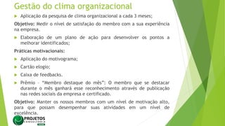 Gestão do clima organizacional
 Aplicação da pesquisa de clima organizacional a cada 3 meses;
Objetivo: Medir o nível de satisfação do membro com a sua experiência
na empresa.
 Elaboração de um plano de ação para desenvolver os pontos a
melhorar identificados;
Práticas motivacionais:
 Aplicação do motivograma;
 Cartão elogio;
 Caixa de feedbacks.
 Prêmio – “Membro destaque do mês”: O membro que se destacar
durante o mês ganhará esse reconhecimento através de publicação
nas redes sociais da empresa e certificado.
Objetivo: Manter os nossos membros com um nível de motivação alto,
para que possam desempenhar suas atividades em um nível de
excelência.
 