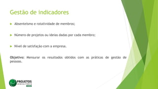 Gestão de indicadores
 Absenteísmo e rotatividade de membros;
 Número de projetos ou ideias dadas por cada membro;
 Nível de satisfação com a empresa.
Objetivo: Mensurar os resultados obtidos com as práticas de gestão de
pessoas.
 