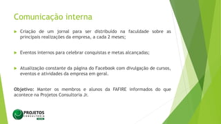 Comunicação interna
 Criação de um jornal para ser distribuído na faculdade sobre as
principais realizações da empresa, a cada 2 meses;
 Eventos internos para celebrar conquistas e metas alcançadas;
 Atualização constante da página do Facebook com divulgação de cursos,
eventos e atividades da empresa em geral.
Objetivo: Manter os membros e alunos da FAFIRE informados do que
acontece na Projetos Consultoria Jr.
 