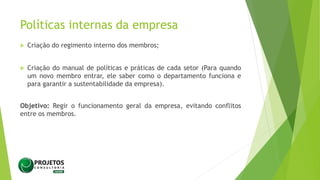 Políticas internas da empresa
 Criação do regimento interno dos membros;
 Criação do manual de políticas e práticas de cada setor (Para quando
um novo membro entrar, ele saber como o departamento funciona e
para garantir a sustentabilidade da empresa).
Objetivo: Regir o funcionamento geral da empresa, evitando conflitos
entre os membros.
 