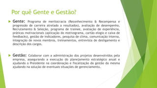 Por quê Gente e Gestão?
 Gente: Programa de meritocracia (Reconhecimento & Recompensa e
progressão de carreira atrelado a resultados), avaliação de desempenho,
Recrutamento & Seleção, programa de trainee, avaliação de experiência,
práticas motivacionais (aplicação do motivograma, cartão elogio e caixa de
feedbacks), gestão de indicadores, pesquisa de clima, comunicação interna,
integração de novos membros, treinamentos, entrevista de desligamento e
descrição dos cargos.
 Gestão: Colaborar com a administração dos projetos desenvolvidos pela
empresa, assegurando a execução do planejamento estratégico anual e
ajudando o Presidente na coordenação e fiscalização da gestão da mesma
ajudando na solução de eventuais situações de gerenciamento.
 